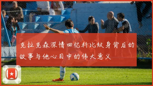 克拉克森深情回忆科比纹身背后的故事与他心目中的伟大意义