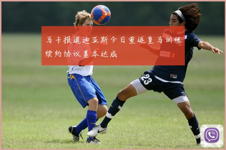 马卡报道迪亚斯今日重返皇马训练续约协议基本达成