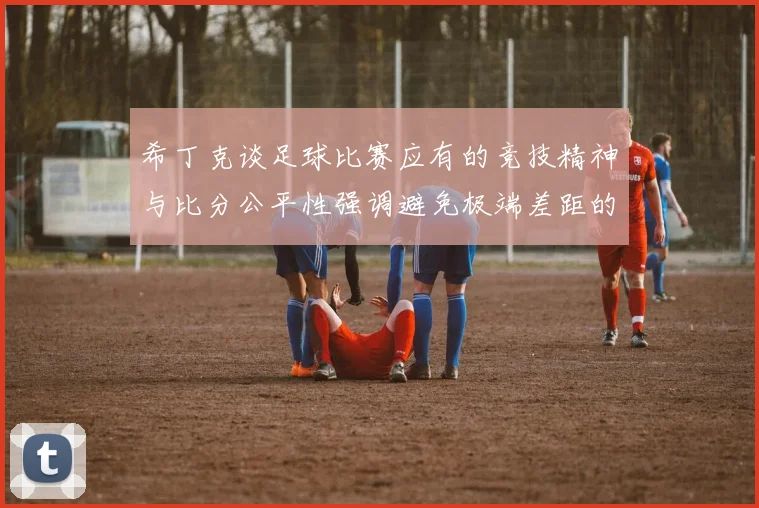 希丁克谈足球比赛应有的竞技精神与比分公平性强调避免极端差距的必要性