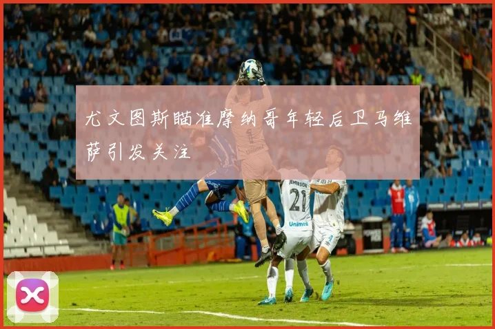 尤文图斯瞄准摩纳哥年轻后卫马维萨引发关注