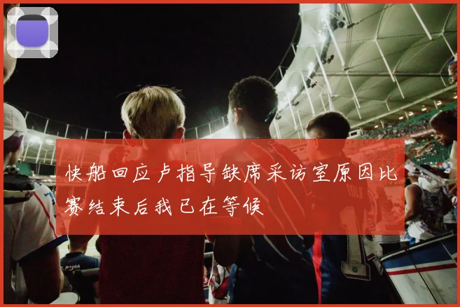 快船回应卢指导缺席采访室原因比赛结束后我已在等候