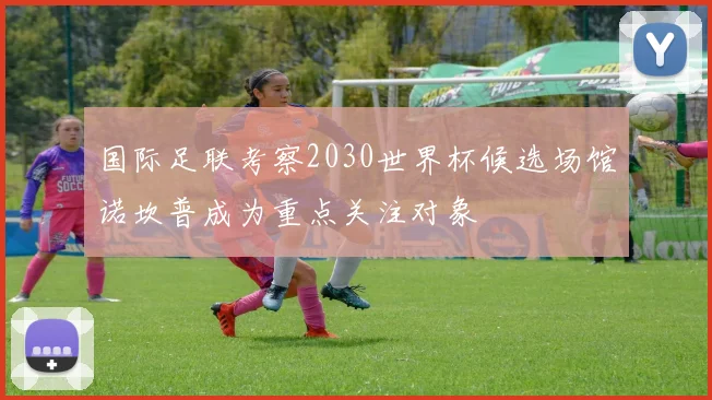 国际足联考察2030世界杯候选场馆诺坎普成为重点关注对象