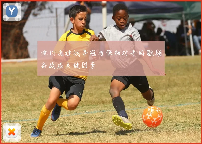 津门虎迎战争冠与保级对手间歇期备战成关键因素