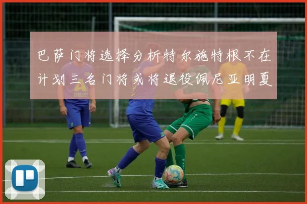巴萨门将选择分析特尔施特根不在计划三名门将或将退役佩尼亚明夏回归展望