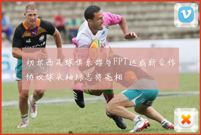 切尔西足球俱乐部与FPT达成新合作协议球衣袖标志将亮相
