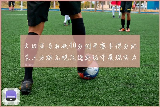 文班亚马狂砍40分创平赛季得分纪录三分球无视范德彪防守展现实力