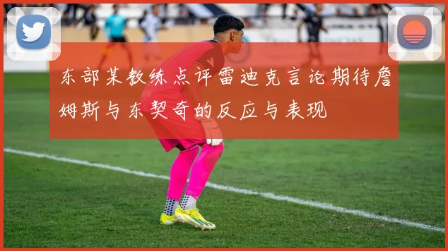 东部某教练点评雷迪克言论期待詹姆斯与东契奇的反应与表现