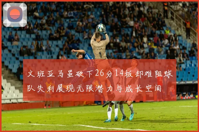文班亚马虽砍下26分14板却难阻球队失利展现无限潜力与成长空间