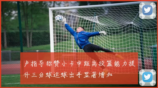 卢指导称赞小卡中距离投篮能力提升三分球运球出手显著增加