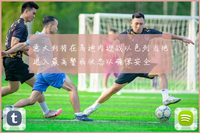 意大利将在乌迪内迎战以色列当地进入最高警戒状态以确保安全