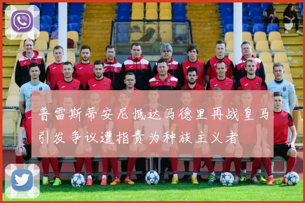 普雷斯蒂安尼抵达马德里再战皇马引发争议遭指责为种族主义者