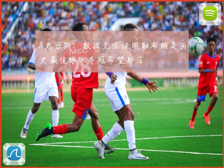 A史密斯：数据无法证明勒布朗是历史最佳球队夺冠希望渺茫