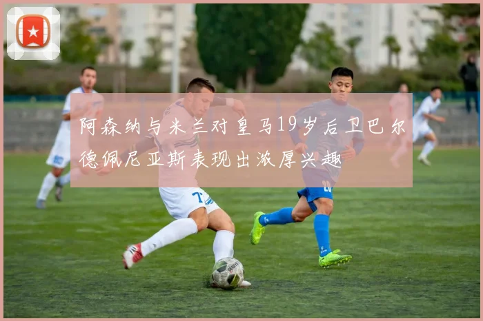 阿森纳与米兰对皇马19岁后卫巴尔德佩尼亚斯表现出浓厚兴趣