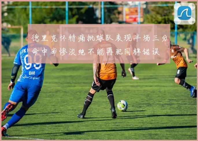 德里克怀特痛批球队表现半场三分命中率惨淡绝不能再犯同样错误