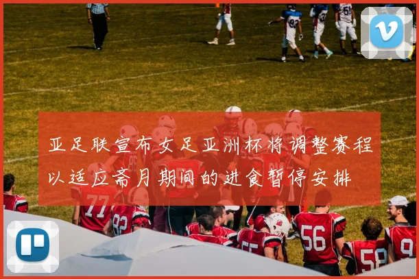 亚足联宣布女足亚洲杯将调整赛程以适应斋月期间的进食暂停安排